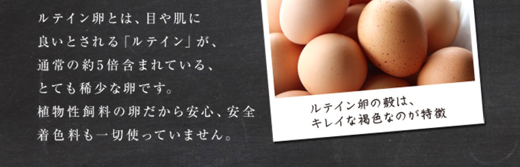 ルテイン卵とは、目や肌に良いとされる「ルテイン」が、通常の約5倍含まれている、とても稀少な卵です。植物性飼料の卵だから安心、安全着色料も一切使っていません。